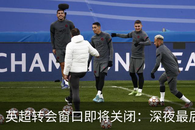 英超转会窗口即将关闭：深夜最后机会与激烈交易